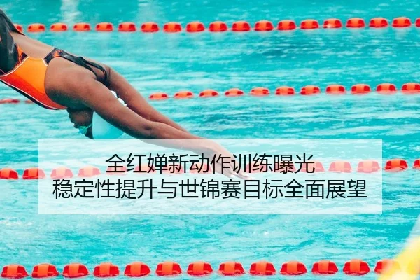 全红婵新动作训练曝光 稳定性提升与世锦赛目标全面展望